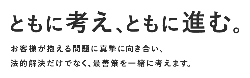 ともに考え、ともに進む。問題1件１件に真摯に向き合い、法的解決だけでなく、最善策を一緒に考えます。